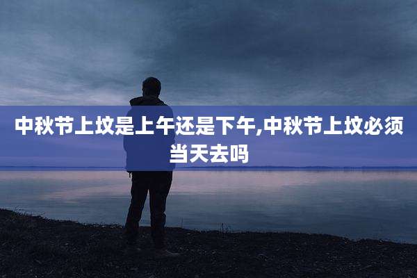 中秋节上坟是上午还是下午,中秋节上坟必须当天去吗