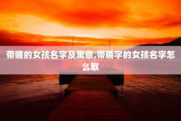 带曦的女孩名字及寓意,带曦字的女孩名字怎么取