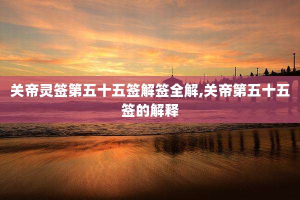 关帝灵签第五十五签解签全解,关帝第五十五签的解释