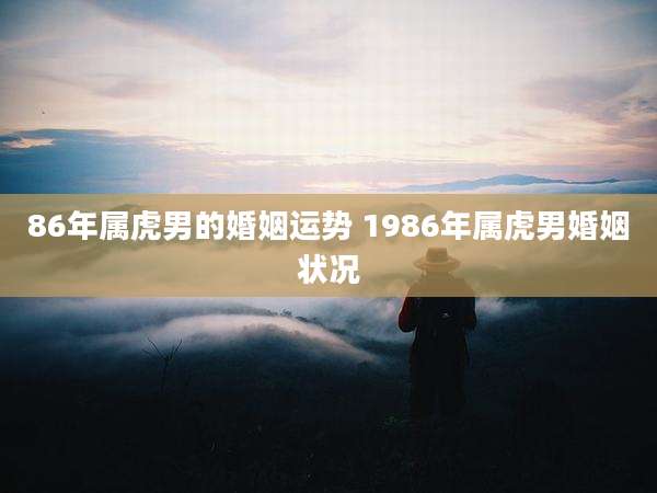 86年属虎男的婚姻运势 1986年属虎男婚姻状况