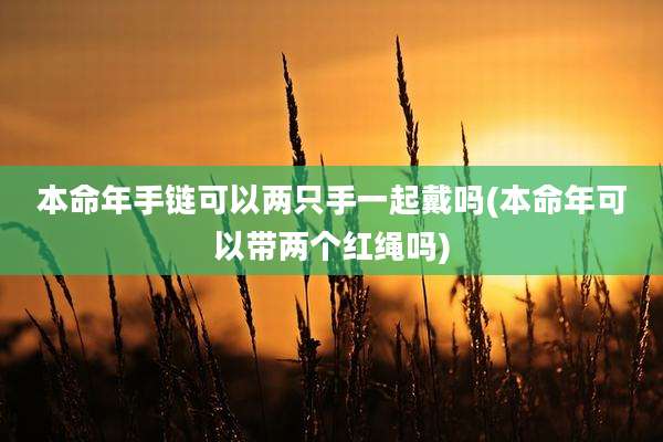 本命年手链可以两只手一起戴吗(本命年可以带两个红绳吗)