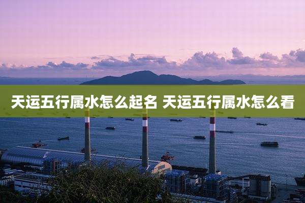 天运五行属水怎么起名 天运五行属水怎么看