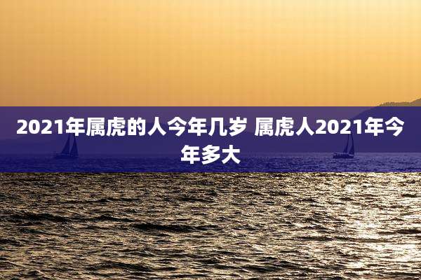 2021年属虎的人今年几岁 属虎人2021年今年多大