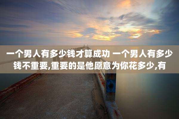 一个男人有多少钱才算成功 一个男人有多少钱不重要,重要的是他愿意为你花多少,有