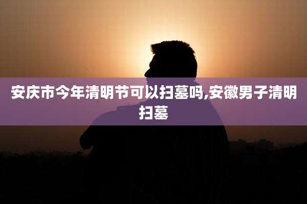 安庆市今年清明节可以扫墓吗,安徽男子清明扫墓
