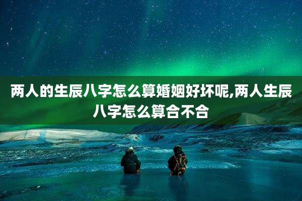 两人的生辰八字怎么算婚姻好坏呢,两人生辰八字怎么算合不合