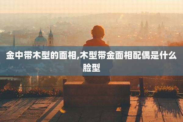 金中带木型的面相,木型带金面相配偶是什么脸型