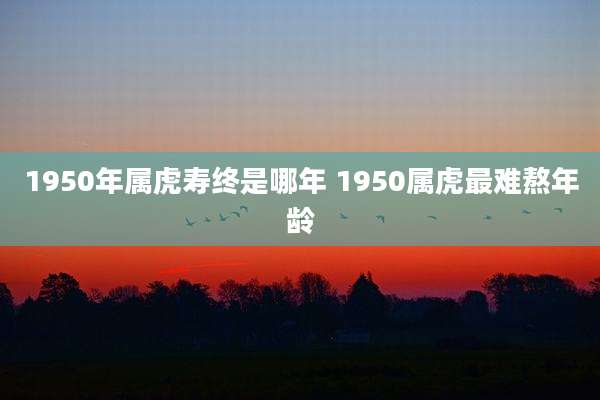 1950年属虎寿终是哪年 1950属虎最难熬年龄