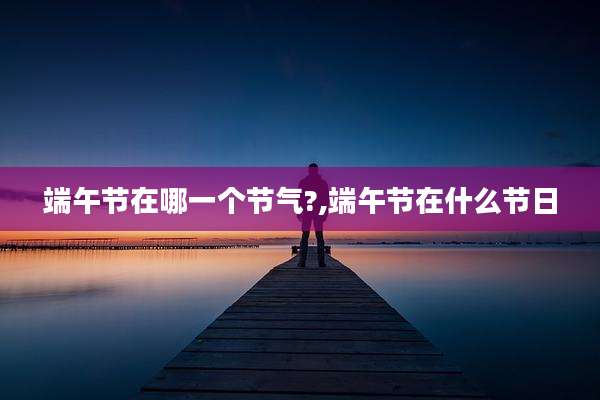端午节在哪一个节气?,端午节在什么节日