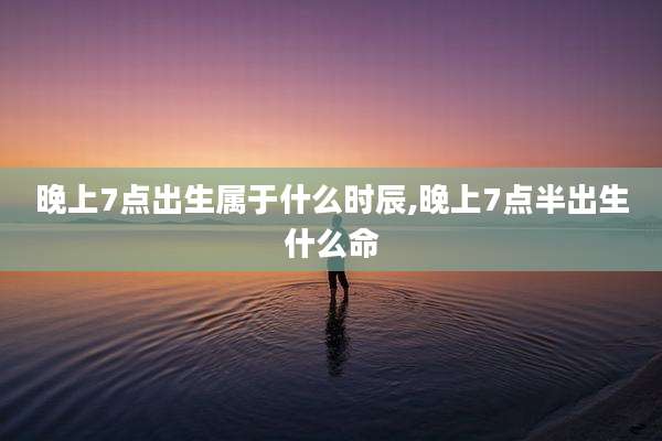 晚上7点出生属于什么时辰,晚上7点半出生什么命