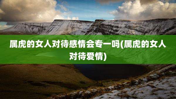 属虎的女人对待感情会专一吗(属虎的女人对待爱情)