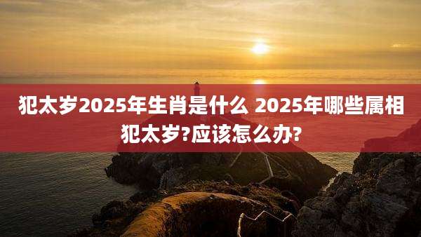 犯太岁2025年生肖是什么 2025年哪些属相犯太岁?应该怎么办?