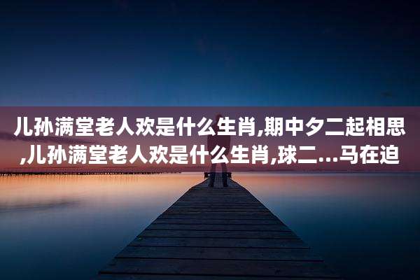 儿孙满堂老人欢是什么生肖,期中夕二起相思,儿孙满堂老人欢是什么生肖,球二…马在迫