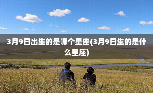 3月9日出生的是哪个星座(3月9日生的是什么星座)