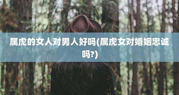 属虎的女人对男人好吗(属虎女对婚姻忠诚吗?)
