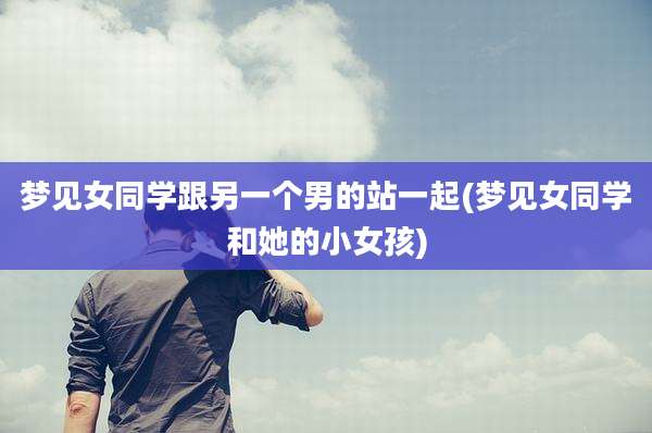 梦见女同学跟另一个男的站一起(梦见女同学和她的小女孩)