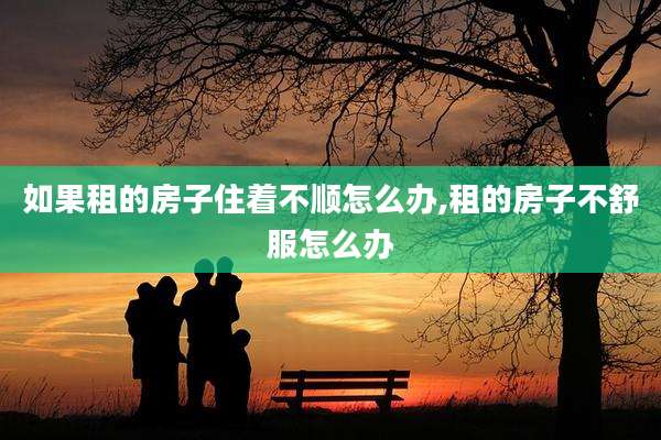 如果租的房子住着不顺怎么办,租的房子不舒服怎么办
