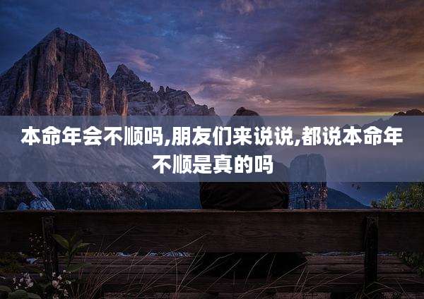 本命年会不顺吗,朋友们来说说,都说本命年不顺是真的吗