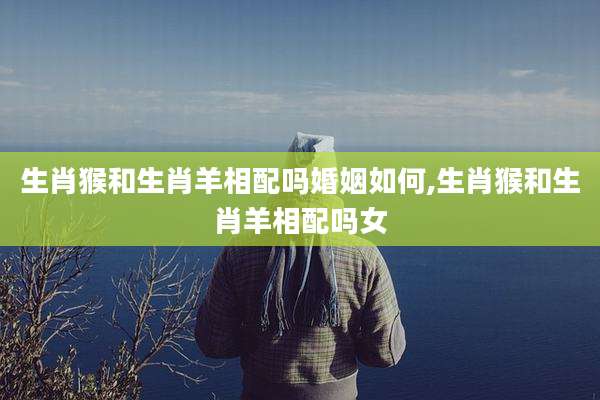 生肖猴和生肖羊相配吗婚姻如何,生肖猴和生肖羊相配吗女