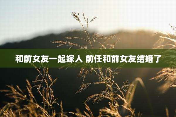 和前女友一起嫁人 前任和前女友结婚了