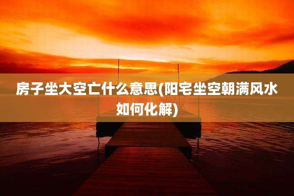 房子坐大空亡什么意思(阳宅坐空朝满风水如何化解)