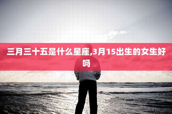 三月三十五是什么星座,3月15出生的女生好吗