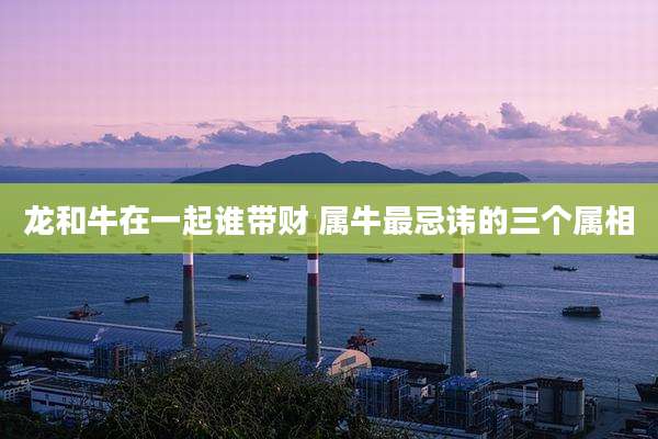 龙和牛在一起谁带财 属牛最忌讳的三个属相