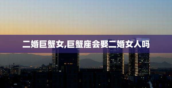 二婚巨蟹女,巨蟹座会娶二婚女人吗