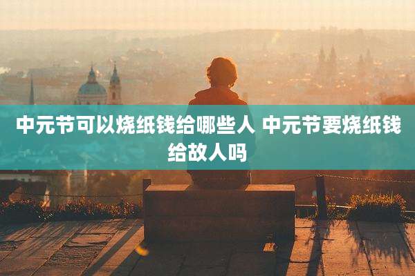 中元节可以烧纸钱给哪些人 中元节要烧纸钱给故人吗
