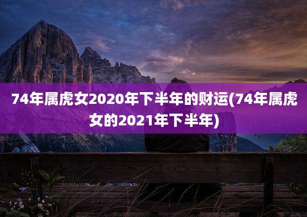 74年属虎女2020年下半年的财运(74年属虎女的2021年下半年)