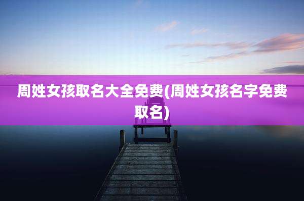 周姓女孩取名大全免费(周姓女孩名字免费取名)