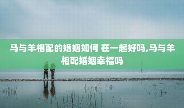 马与羊相配的婚姻如何 在一起好吗,马与羊相配婚姻幸福吗