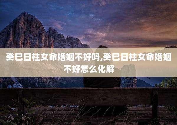 癸巳日柱女命婚姻不好吗,癸巳日柱女命婚姻不好怎么化解