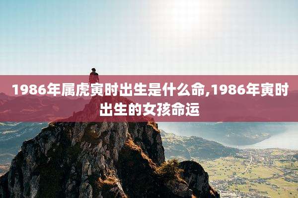 1986年属虎寅时出生是什么命,1986年寅时出生的女孩命运