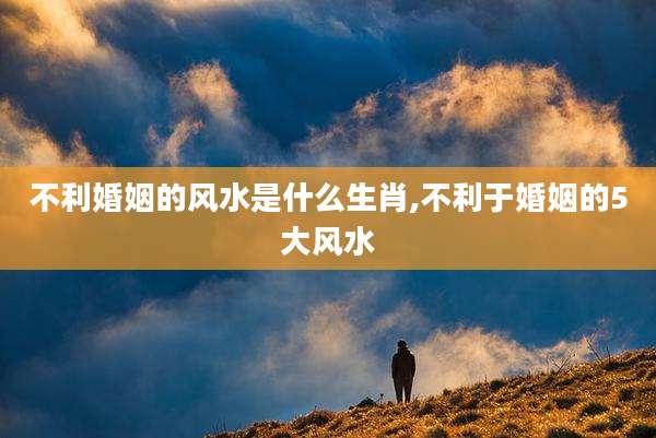不利婚姻的风水是什么生肖,不利于婚姻的5大风水