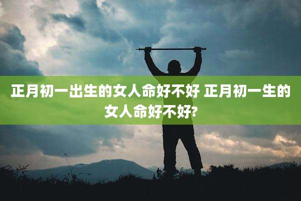 正月初一出生的女人命好不好 正月初一生的女人命好不好?