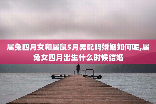 属兔四月女和属鼠5月男配吗婚姻如何呢,属兔女四月出生什么时候结婚