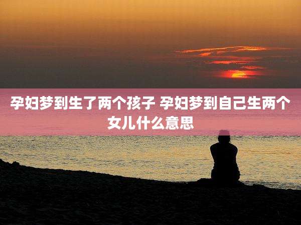 孕妇梦到生了两个孩子 孕妇梦到自己生两个女儿什么意思