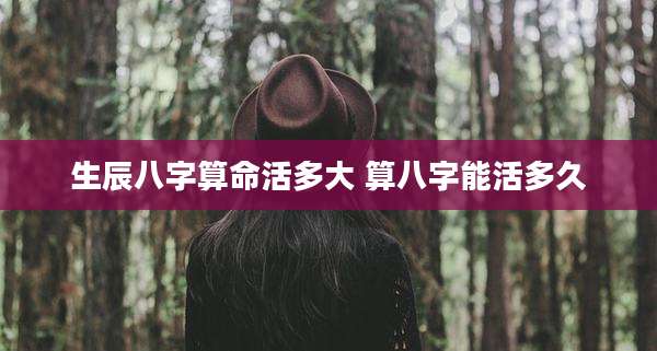 生辰八字算命活多大 算八字能活多久