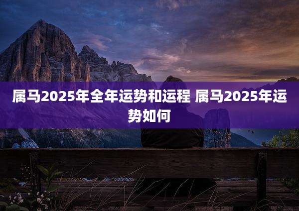 属马2025年全年运势和运程 属马2025年运势如何