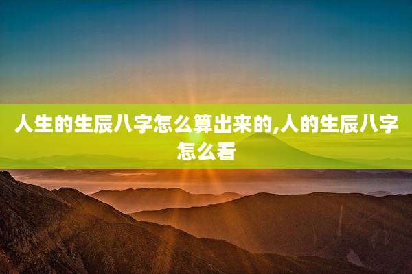 人生的生辰八字怎么算出来的,人的生辰八字怎么看