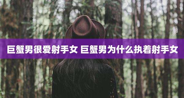 巨蟹男很爱射手女 巨蟹男为什么执着射手女