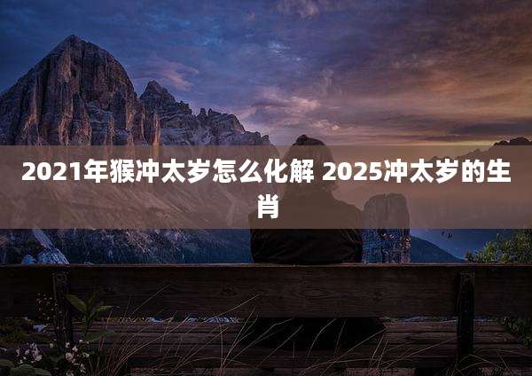 2021年猴冲太岁怎么化解 2025冲太岁的生肖