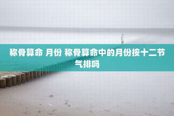 称骨算命 月份 称骨算命中的月份按十二节气排吗