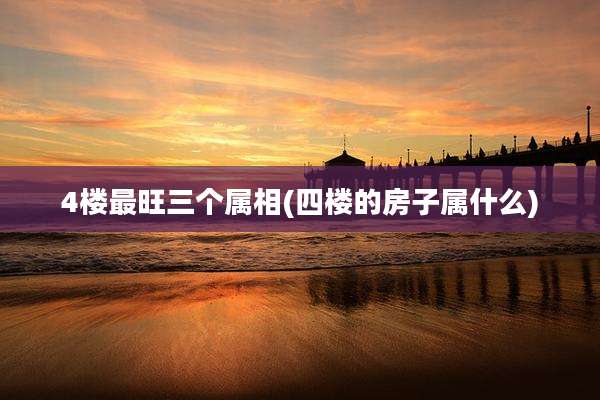 4楼最旺三个属相(四楼的房子属什么)