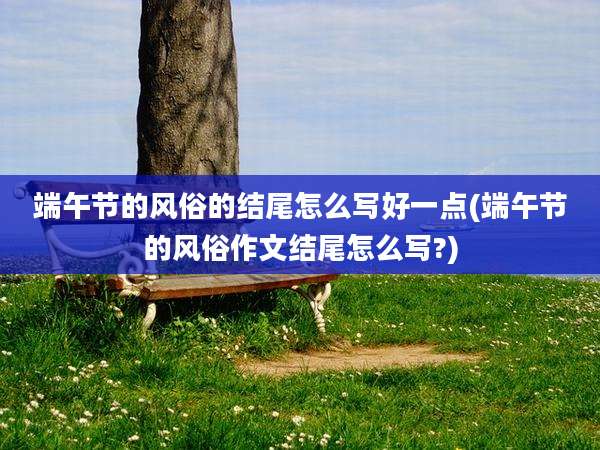 端午节的风俗的结尾怎么写好一点(端午节的风俗作文结尾怎么写?)
