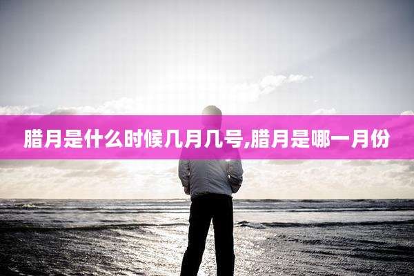 腊月是什么时候几月几号,腊月是哪一月份