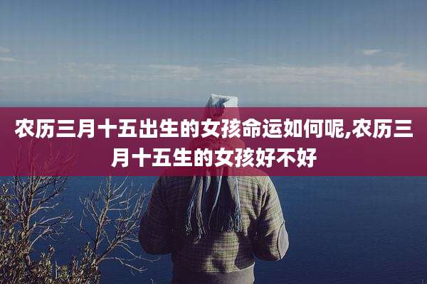 农历三月十五出生的女孩命运如何呢,农历三月十五生的女孩好不好