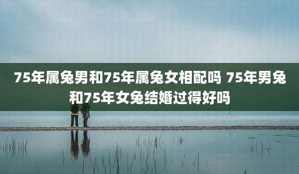 75年属兔男和75年属兔女相配吗 75年男兔和75年女兔结婚过得好吗