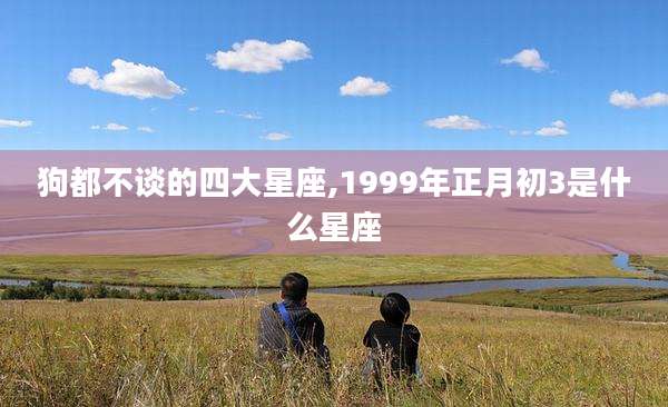 狗都不谈的四大星座,1999年正月初3是什么星座